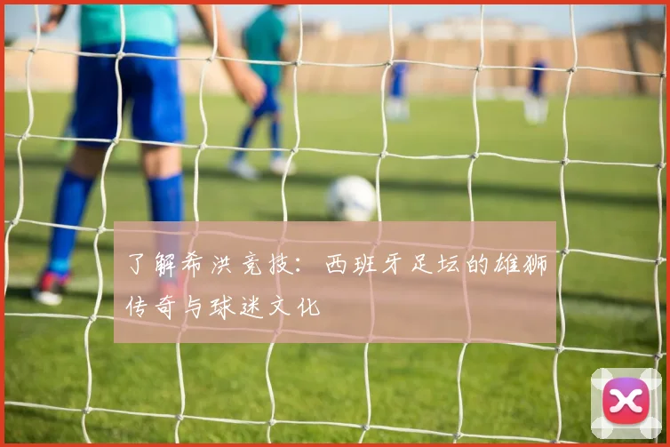 了解希洪竞技：西班牙足坛的雄狮传奇与球迷文化