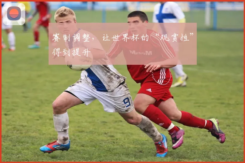 赛制调整，让世界杯的“观赏性”得到提升