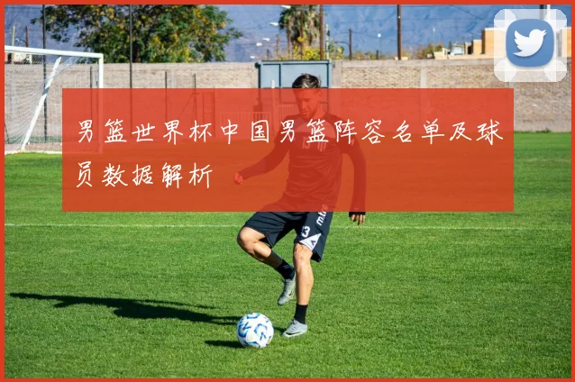 男篮世界杯中国男篮阵容名单及球员数据解析